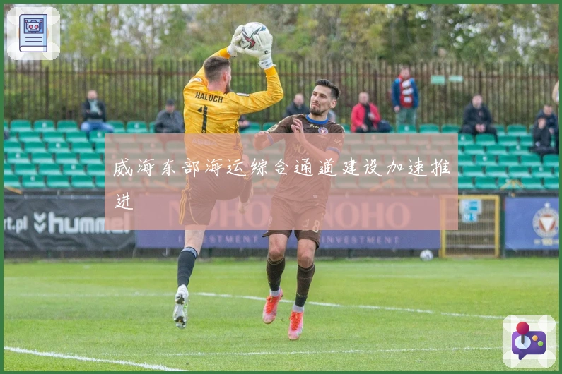 威海东部海运综合通道建设加速推进