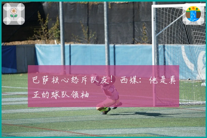 巴萨核心怒斥队友！西媒：他是真正的球队领袖