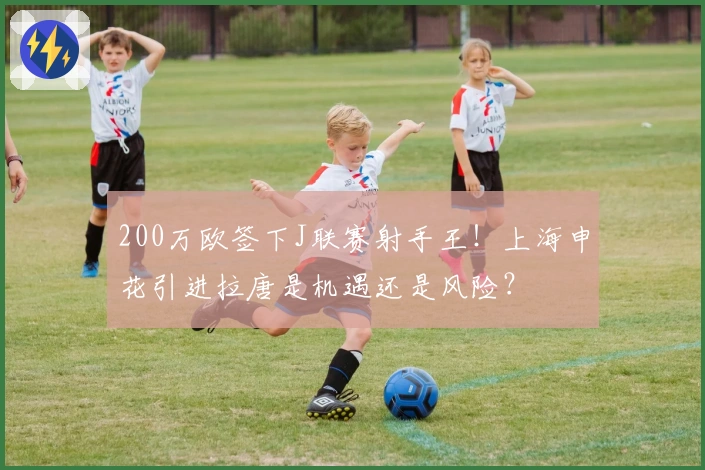200万欧签下J联赛射手王！上海申花引进拉唐是机遇还是风险？