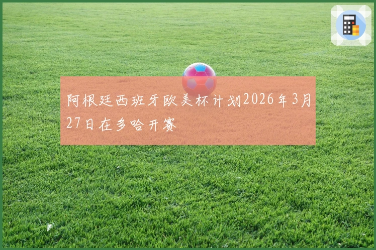 阿根廷西班牙欧美杯计划2026年3月27日在多哈开赛