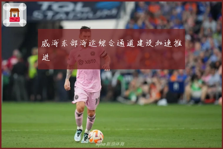 威海东部海运综合通道建设加速推进