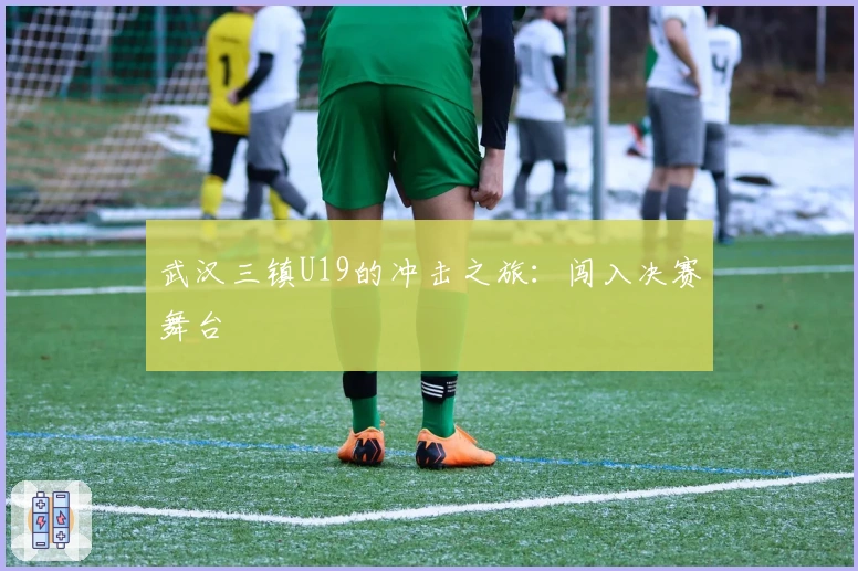 武汉三镇U19的冲击之旅：闯入决赛舞台