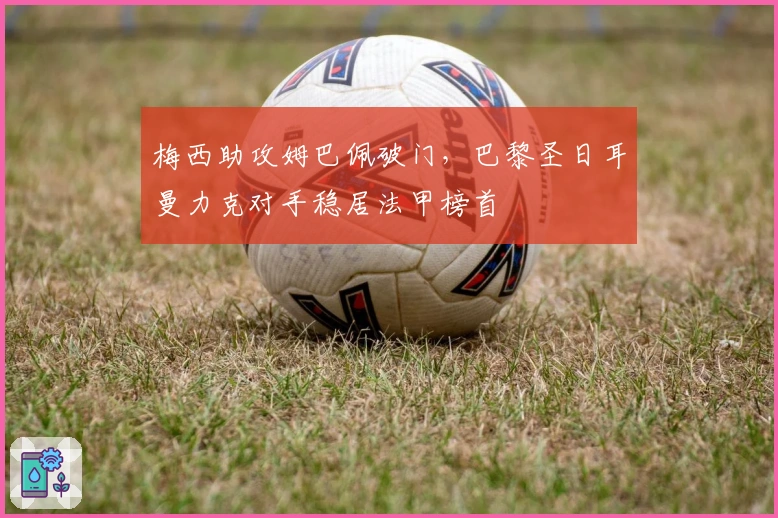 梅西助攻姆巴佩破门,巴黎圣日耳曼力克对手稳居法甲榜首