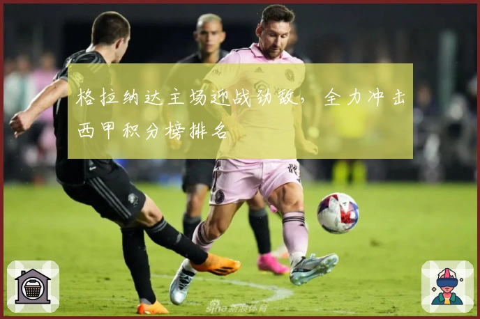 格拉纳达主场迎战劲敌,全力冲击西甲积分榜排名