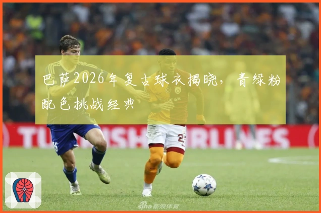 巴萨2026年复古球衣揭晓，青绿粉配色挑战经典